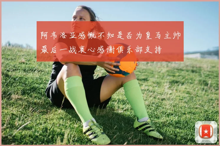 阿韦洛亚感慨不知是否为皇马主帅最后一战衷心感谢俱乐部支持