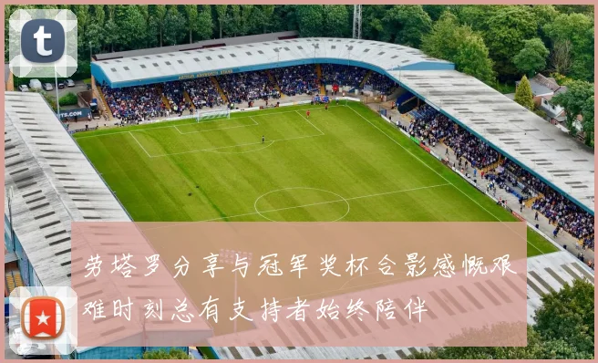 劳塔罗分享与冠军奖杯合影感慨艰难时刻总有支持者始终陪伴