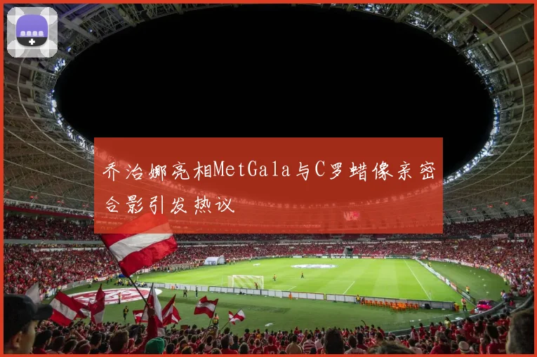 乔治娜亮相MetGala与C罗蜡像亲密合影引发热议