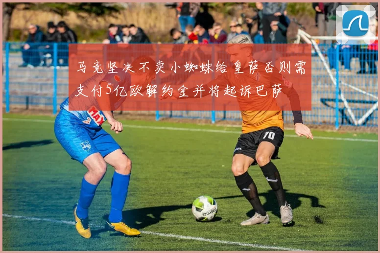 马竞坚决不卖小蜘蛛给皇萨否则需支付5亿欧解约金并将起诉巴萨