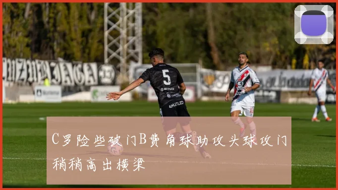C罗险些破门B费角球助攻头球攻门稍稍高出横梁