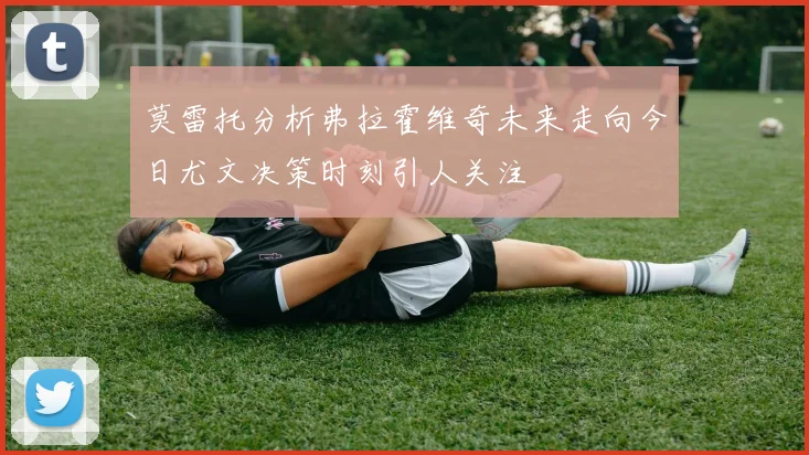 莫雷托分析弗拉霍维奇未来走向今日尤文决策时刻引人关注