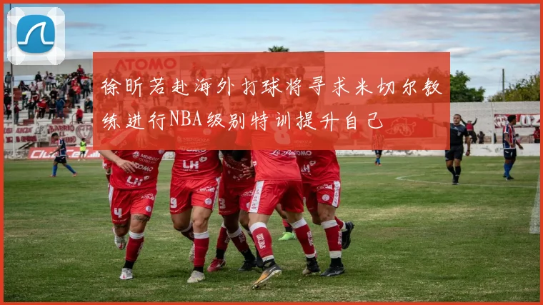 徐昕若赴海外打球将寻求米切尔教练进行NBA级别特训提升自己