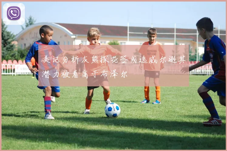 美记分析灰熊探花签或选威尔逊其潜力被看高于布泽尔