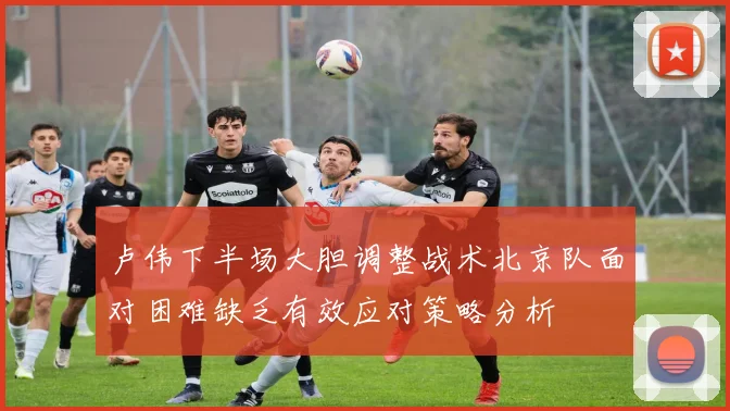 卢伟下半场大胆调整战术北京队面对困难缺乏有效应对策略分析
